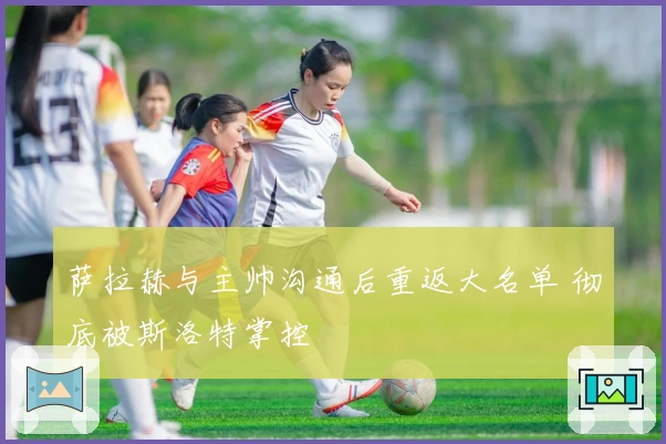 萨拉赫与主帅沟通后重返大名单 彻底被斯洛特掌控