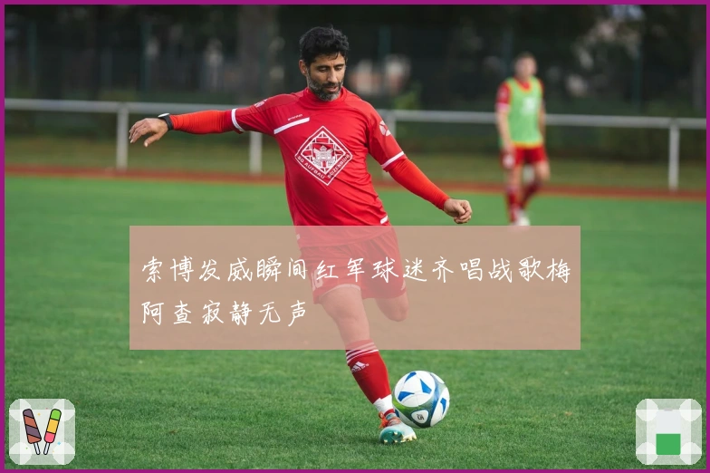 索博发威瞬间红军球迷齐唱战歌梅阿查寂静无声