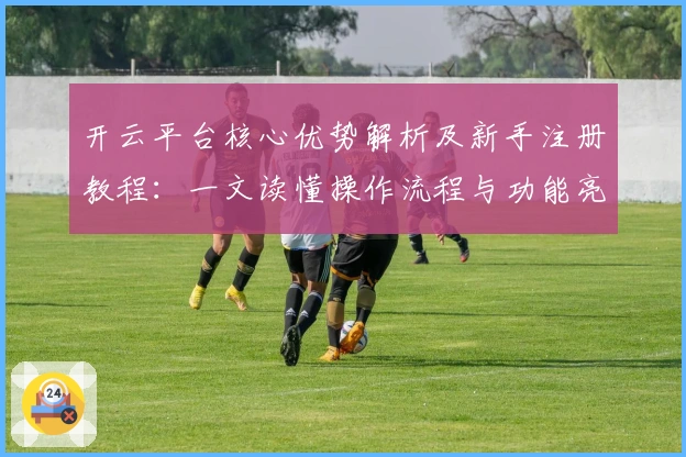 开云平台核心优势解析及新手注册教程：一文读懂操作流程与功能亮点
