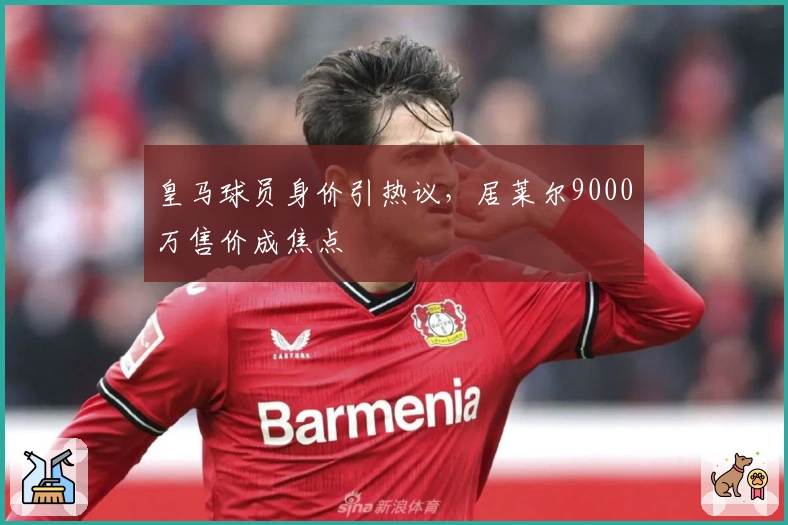 皇马球员身价引热议，居莱尔9000万售价成焦点