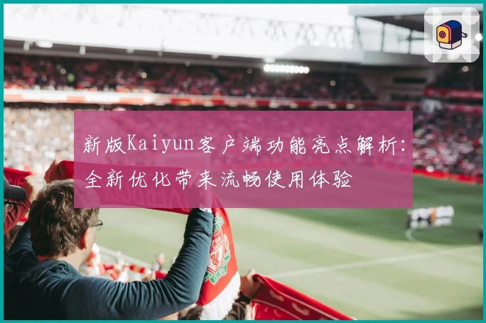 新版Kaiyun客户端功能亮点解析：全新优化带来流畅使用体验