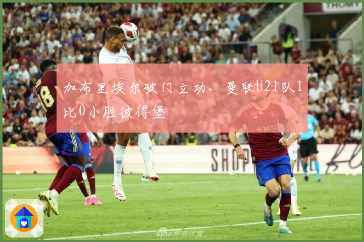 加布里埃尔破门立功，曼联U21队1比0小胜彼得堡