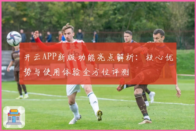 开云APP新版功能亮点解析：核心优势与使用体验全方位评测