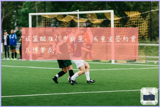 辽篮瞄准20岁新星，或重金签约曾凡博挚友