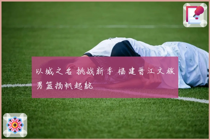 以城之名 挑战新季 福建晋江文旅男篮扬帆起航