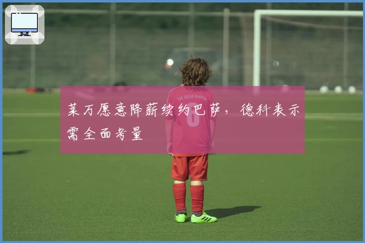 莱万愿意降薪续约巴萨，德科表示需全面考量