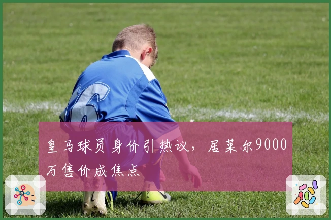 皇马球员身价引热议，居莱尔9000万售价成焦点
