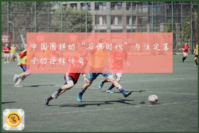 中国围棋的“石佛时代”与注定落子的逆转传奇