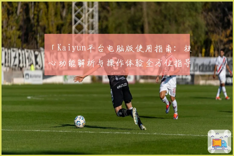 「Kaiyun平台电脑版使用指南：核心功能解析与操作体验全方位指导」