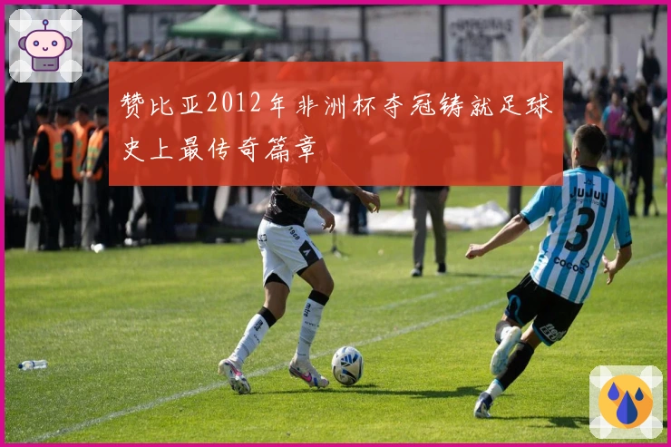 赞比亚2012年非洲杯夺冠铸就足球史上最传奇篇章