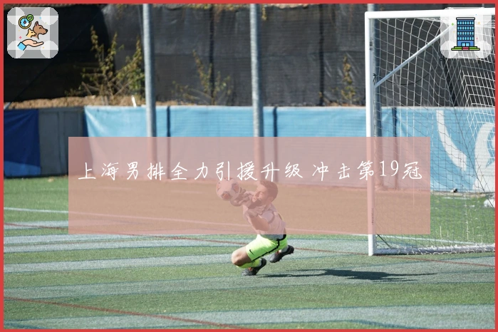 上海男排全力引援升级 冲击第19冠